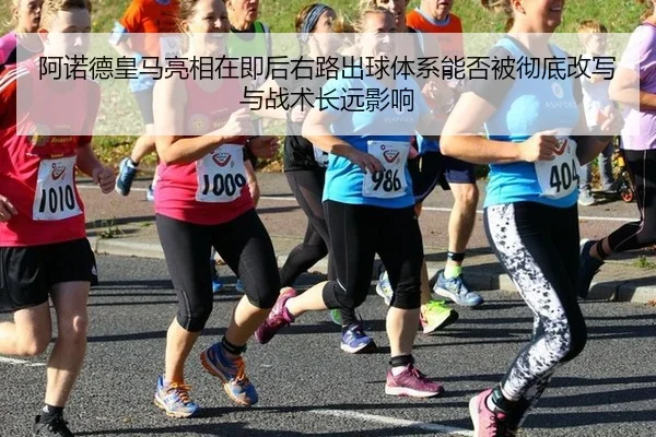 阿诺德皇马亮相在即后右路出球体系能否被彻底改写与战术长远影响