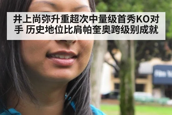 井上尚弥升重超次中量级首秀KO对手 历史地位比肩帕奎奥跨级别成就