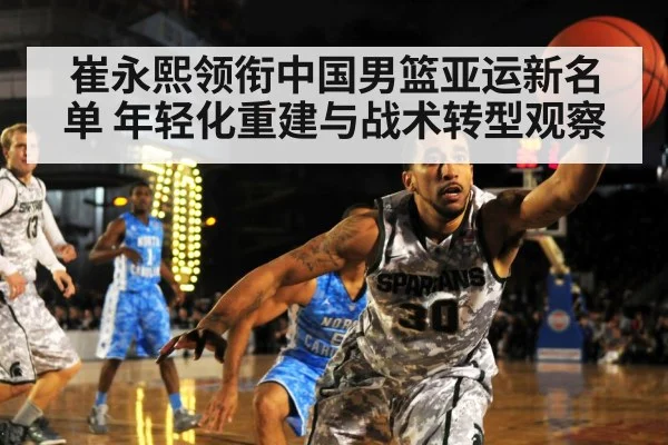 崔永熙领衔中国男篮亚运新名单 年轻化重建与战术转型观察